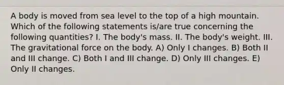 A body is moved from sea level to the top of a high mountain. Which of the following statements is/are true concerning the following quantities? I. The body's mass. II. The body's weight. III. The gravitational force on the body. A) Only I changes. B) Both II and III change. C) Both I and III change. D) Only III changes. E) Only II changes.