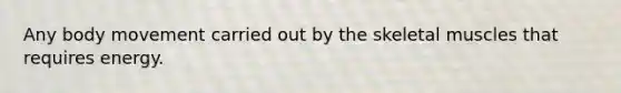 Any body movement carried out by the skeletal muscles that requires energy.