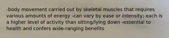 -body movement carried out by skeletal muscles that requires various amounts of energy -can vary by ease or intensity; each is a higher level of activity than sitting/lying down -essential to health and confers wide-ranging benefits