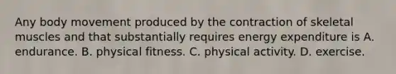 Any body movement produced by the contraction of skeletal muscles and that substantially requires energy expenditure is A. endurance. B. physical fitness. C. physical activity. D. exercise.