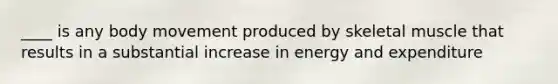 ____ is any body movement produced by skeletal muscle that results in a substantial increase in energy and expenditure