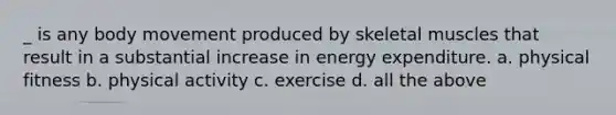 _ is any body movement produced by skeletal muscles that result in a substantial increase in energy expenditure. a. physical fitness b. physical activity c. exercise d. all the above