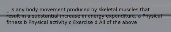 _ is any body movement produced by skeletal muscles that result in a substantial increase in energy expenditure. a Physical fitness b Physical activity c Exercise d All of the above