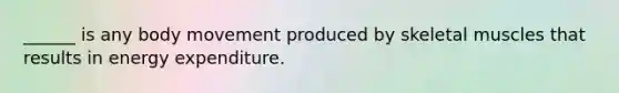 ______ is any body movement produced by skeletal muscles that results in energy expenditure.