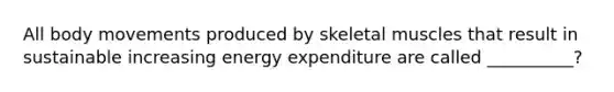 All body movements produced by skeletal muscles that result in sustainable increasing energy expenditure are called __________?