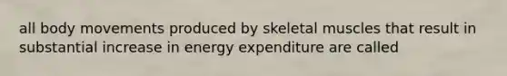 all body movements produced by skeletal muscles that result in substantial increase in energy expenditure are called