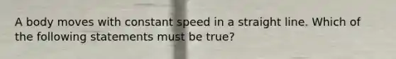 A body moves with constant speed in a straight line. Which of the following statements must be true?