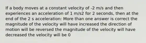 If a body moves at a constant velocity of -2 m/s and then experiences an acceleration of 1 m/s2 for 2 seconds, then at the end of the 2 s acceleration: More than one answer is correct the magnitude of the velocity will have increased the direction of motion will be reversed the magnitude of the velocity will have decreased the velocity will be 0