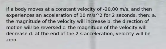 if a body moves at a constant velocity of -20.00 m/s, and then experiences an acceleration of 10 m/s^2 for 2 seconds, then: a. the magnitude of the velocity will increase b. the direction of motion will be reversed c. the magnitude of the velocity will decrease d. at the end of the 2 s acceleration, velocity will be zero