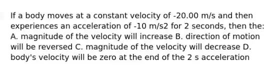 If a body moves at a constant velocity of -20.00 m/s and then experiences an acceleration of -10 m/s2 for 2 seconds, then the: A. magnitude of the velocity will increase B. direction of motion will be reversed C. magnitude of the velocity will decrease D. body's velocity will be zero at the end of the 2 s acceleration