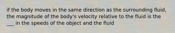 if the body moves in the same direction as the surrounding fluid, the magnitude of the body's velocity relative to the fluid is the ___ in the speeds of the object and the fluid