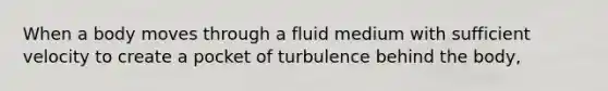 When a body moves through a fluid medium with sufficient velocity to create a pocket of turbulence behind the body,