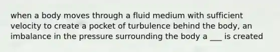 when a body moves through a fluid medium with sufficient velocity to create a pocket of turbulence behind the body, an imbalance in the pressure surrounding the body a ___ is created