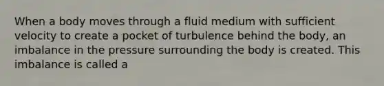 When a body moves through a fluid medium with sufficient velocity to create a pocket of turbulence behind the body, an imbalance in the pressure surrounding the body is created. This imbalance is called a