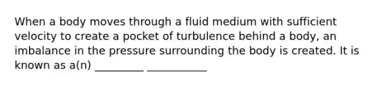 When a body moves through a fluid medium with sufficient velocity to create a pocket of turbulence behind a body, an imbalance in the pressure surrounding the body is created. It is known as a(n) _________ ___________