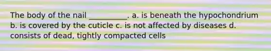 The body of the nail __________. a. is beneath the hypochondrium b. is covered by the cuticle c. is not affected by diseases d. consists of dead, tightly compacted cells