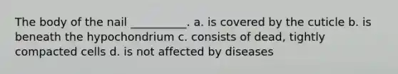 The body of the nail __________. a. is covered by the cuticle b. is beneath the hypochondrium c. consists of dead, tightly compacted cells d. is not affected by diseases