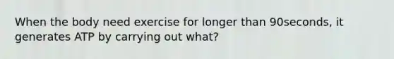 When the body need exercise for longer than 90seconds, it generates ATP by carrying out what?