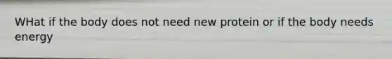 WHat if the body does not need new protein or if the body needs energy