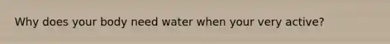 Why does your body need water when your very active?