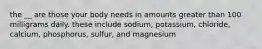 the __ are those your body needs in amounts greater than 100 milligrams daily. these include sodium, potassium, chloride, calcium, phosphorus, sulfur, and magnesium