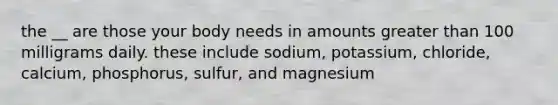 the __ are those your body needs in amounts greater than 100 milligrams daily. these include sodium, potassium, chloride, calcium, phosphorus, sulfur, and magnesium