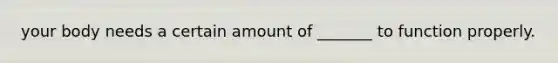 your body needs a certain amount of _______ to function properly.