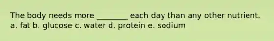 The body needs more ________ each day than any other nutrient. a. fat b. glucose c. water d. protein e. sodium