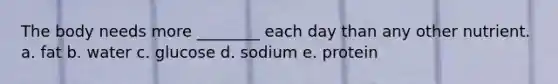 The body needs more ________ each day than any other nutrient. a. fat b. water c. glucose d. sodium e. protein