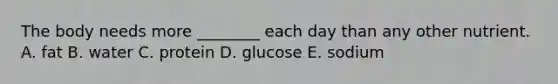 The body needs more ________ each day than any other nutrient. A. fat B. water C. protein D. glucose E. sodium