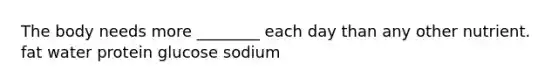 The body needs more ________ each day than any other nutrient. fat water protein glucose sodium