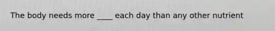 The body needs more ____ each day than any other nutrient