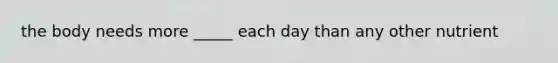 the body needs more _____ each day than any other nutrient