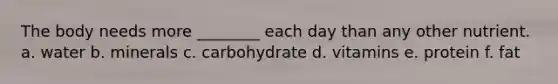 The body needs more ________ each day than any other nutrient. a. water b. minerals c. carbohydrate d. vitamins e. protein f. fat