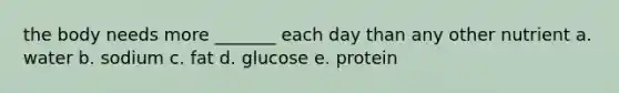 the body needs more _______ each day than any other nutrient a. water b. sodium c. fat d. glucose e. protein