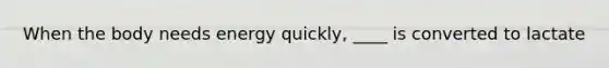 When the body needs energy quickly, ____ is converted to lactate