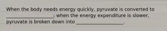 ​When the body needs energy quickly, pyruvate is converted to ____________________; when the energy expenditure is slower, pyruvate is broken down into ____________________.