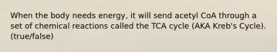 When the body needs energy, it will send acetyl CoA through a set of <a href='https://www.questionai.com/knowledge/kc6NTom4Ep-chemical-reactions' class='anchor-knowledge'>chemical reactions</a> called the TCA cycle (AKA Kreb's Cycle). (true/false)