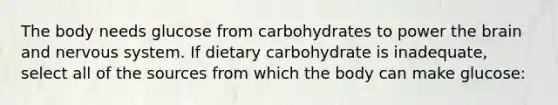 The body needs glucose from carbohydrates to power the brain and nervous system. If dietary carbohydrate is inadequate, select all of the sources from which the body can make glucose: