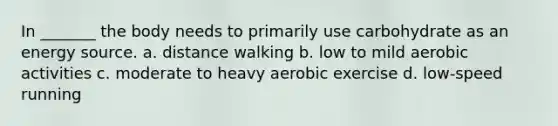 In _______ the body needs to primarily use carbohydrate as an energy source. a. distance walking b. low to mild aerobic activities c. moderate to heavy aerobic exercise d. low-speed running