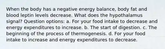 When the body has a negative energy balance, body fat and blood leptin levels decrease. What does the hypothalamus signal? Question options: a. For your food intake to decrease and energy expenditures to increase. b. The start of digestion. c. The beginning of the process of thermogenesis. d. For your food intake to increase and energy expenditures to decrease.