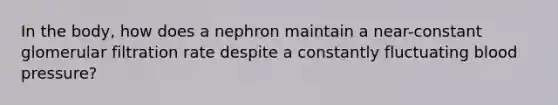 In the body, how does a nephron maintain a near-constant glomerular filtration rate despite a constantly fluctuating <a href='https://www.questionai.com/knowledge/kD0HacyPBr-blood-pressure' class='anchor-knowledge'>blood pressure</a>?