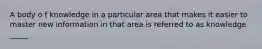 A body o f knowledge in a particular area that makes it easier to master new information in that area is referred to as knowledge _____