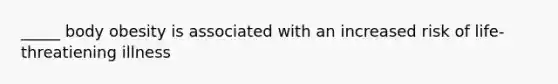 _____ body obesity is associated with an increased risk of life-threatiening illness