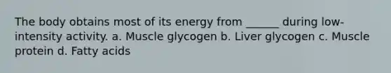 The body obtains most of its energy from ______ during low-intensity activity. a. Muscle glycogen b. Liver glycogen c. Muscle protein d. Fatty acids