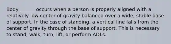 Body ______ occurs when a person is properly aligned with a relatively low center of gravity balanced over a wide, stable base of support. In the case of standing, a vertical line falls from the center of gravity through the base of support. This is necessary to stand, walk, turn, lift, or perform ADLs.