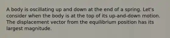 A body is oscillating up and down at the end of a spring. Let's consider when the body is at the top of its up-and-down motion. The displacement vector from the equilibrium position has its largest magnitude.