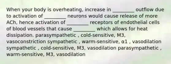 When your body is overheating, increase in _________ outflow due to activation of _________ neurons would cause release of more ACh, hence activation of _________ receptors of endothelial cells of blood vessels that cause _________ which allows for heat dissipation. parasympathetic , cold-sensitive, M3, vasoconstriction sympathetic , warm-sensitive, ⍺1 , vasodilation sympathetic , cold-sensitive, M3, vasodilation parasympathetic , warm-sensitive, M3, vasodilation