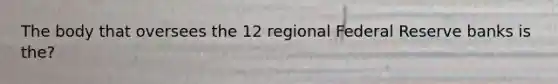 The body that oversees the 12 regional Federal Reserve banks is the?