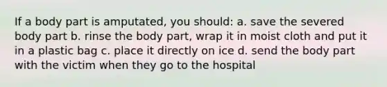 If a body part is amputated, you should: a. save the severed body part b. rinse the body part, wrap it in moist cloth and put it in a plastic bag c. place it directly on ice d. send the body part with the victim when they go to the hospital